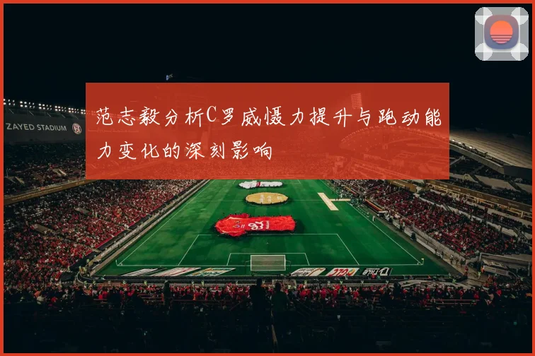范志毅分析C罗威慑力提升与跑动能力变化的深刻影响