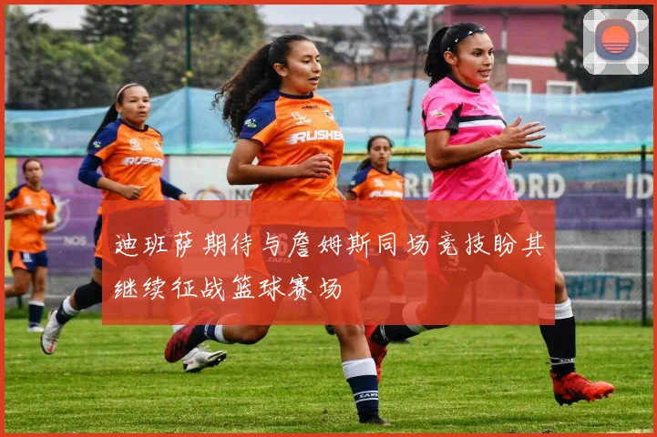 迪班萨期待与詹姆斯同场竞技盼其继续征战篮球赛场