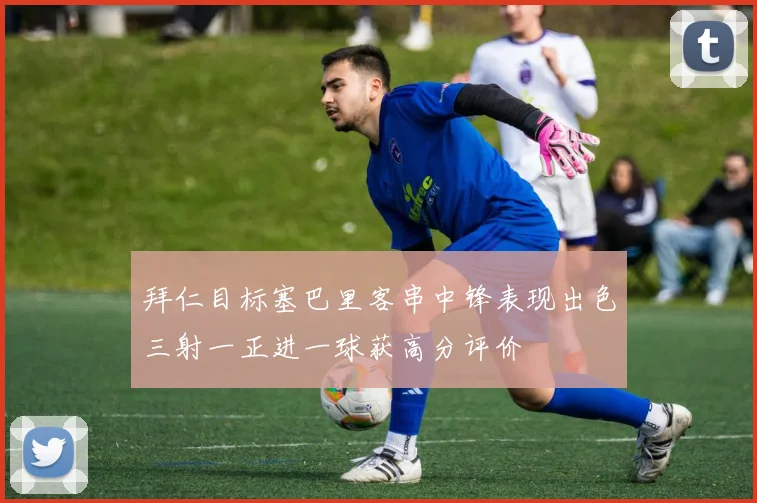 拜仁目标塞巴里客串中锋表现出色三射一正进一球获高分评价