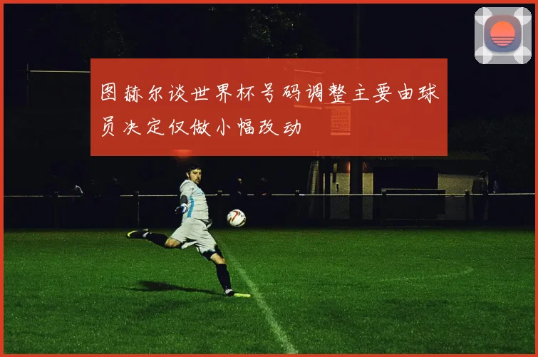 图赫尔谈世界杯号码调整主要由球员决定仅做小幅改动
