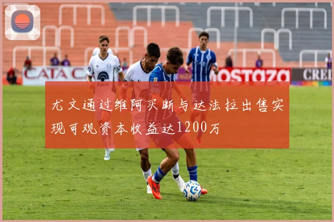 尤文通过维阿买断与达法拉出售实现可观资本收益达1200万