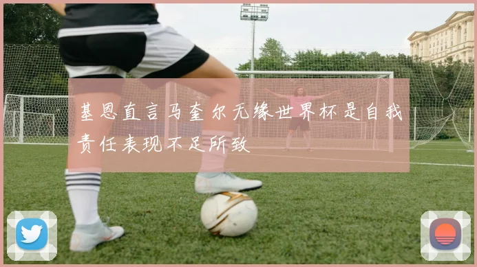 基恩直言马奎尔无缘世界杯是自我责任表现不足所致