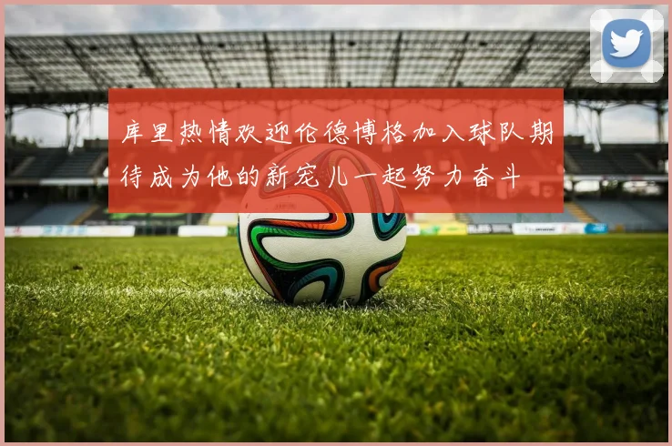 库里热情欢迎伦德博格加入球队期待成为他的新宠儿一起努力奋斗