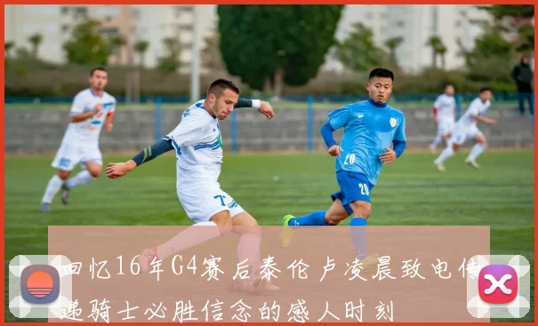 回忆16年G4赛后泰伦卢凌晨致电传递骑士必胜信念的感人时刻
