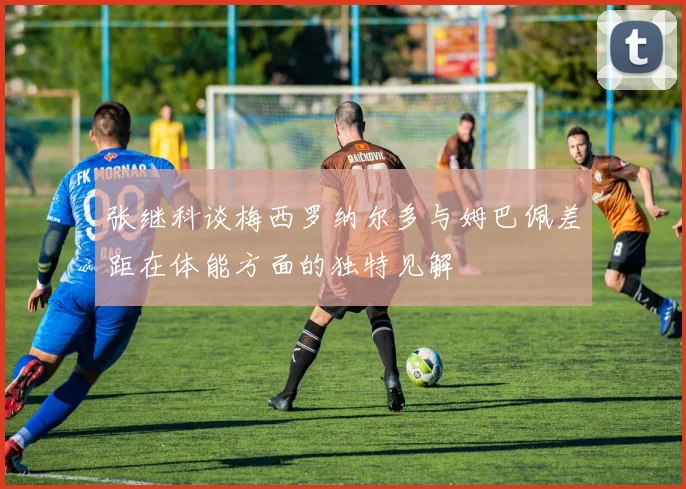张继科谈梅西罗纳尔多与姆巴佩差距在体能方面的独特见解