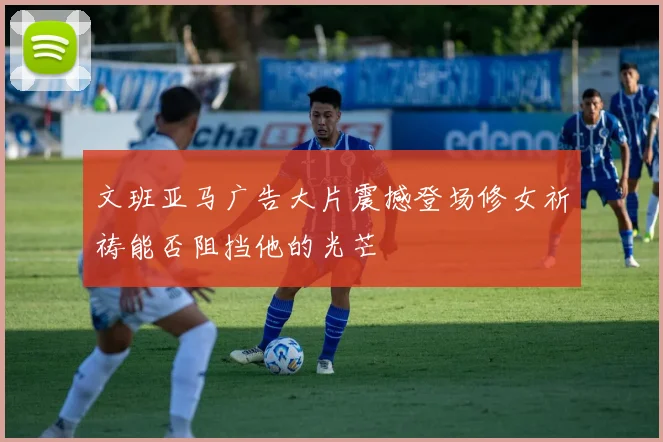 文班亚马广告大片震撼登场修女祈祷能否阻挡他的光芒