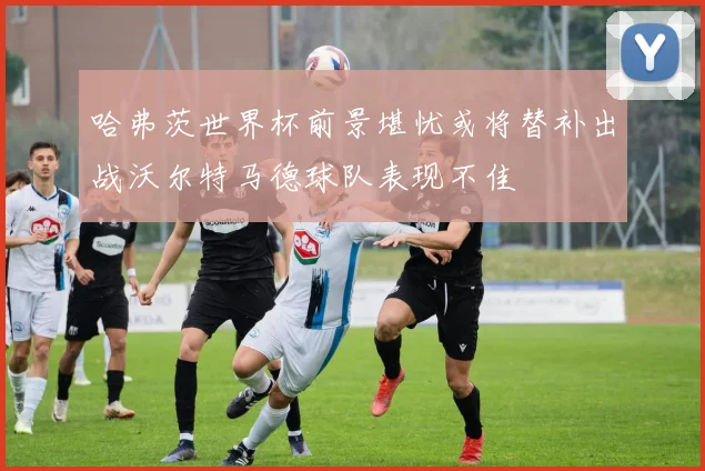 哈弗茨世界杯前景堪忧或将替补出战沃尔特马德球队表现不佳