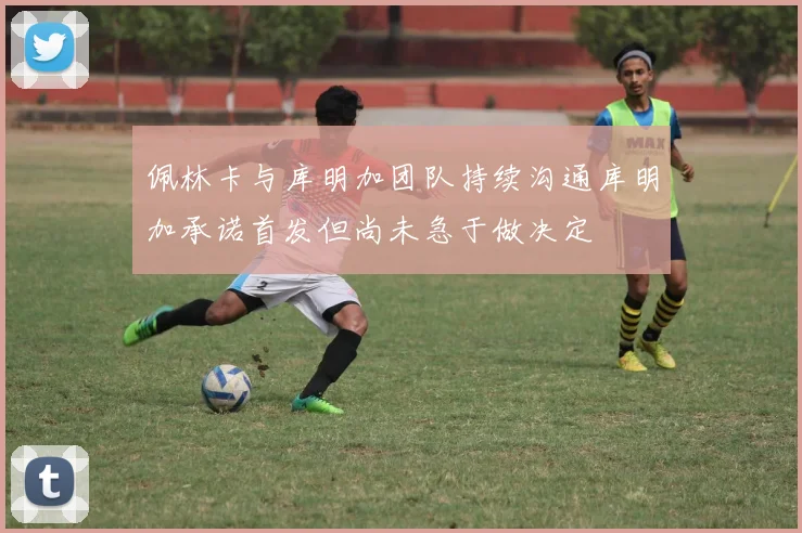 佩林卡与库明加团队持续沟通库明加承诺首发但尚未急于做决定