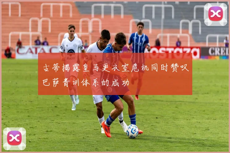 古蒂揭露皇马更衣室危机同时赞叹巴萨青训体系的成功