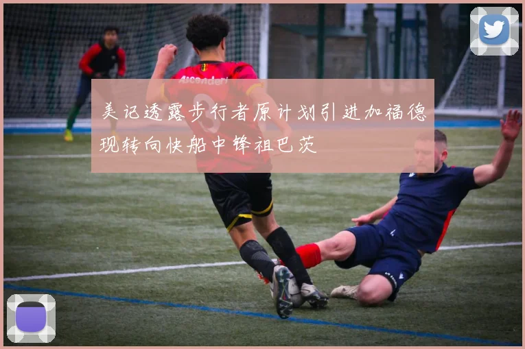 美记透露步行者原计划引进加福德现转向快船中锋祖巴茨